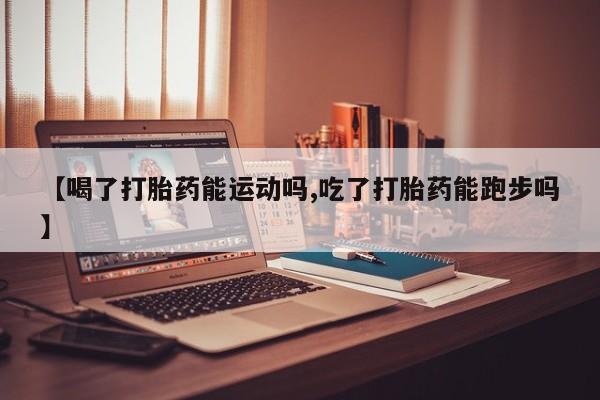 堕胎药咨询购买【喝了打胎药能运动吗,吃了打胎药能跑步吗】