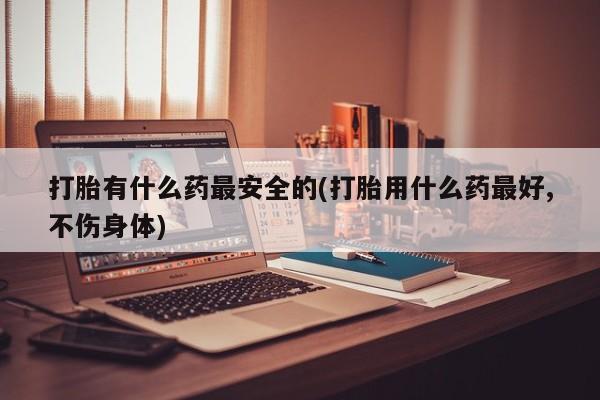 堕胎药咨询购买打胎有什么药最安全的(打胎用什么药最好,不伤身体)