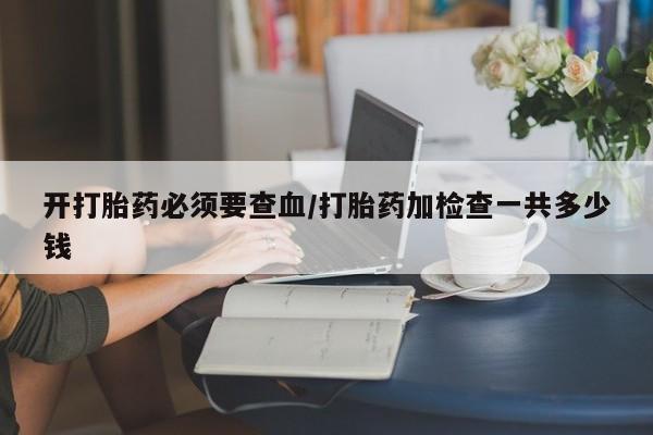 堕胎药咨询购买开打胎药必须要查血/打胎药加检查一共多少钱