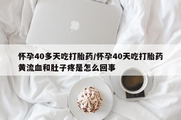 堕胎药咨询购买怀孕40多天吃打胎药/怀孕40天吃打胎药黄流血和肚子疼是怎么回事