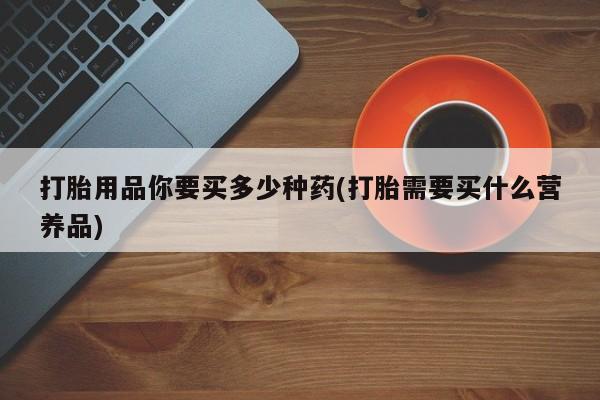 堕胎药咨询购买打胎用品你要买多少种药(打胎需要买什么营养品)