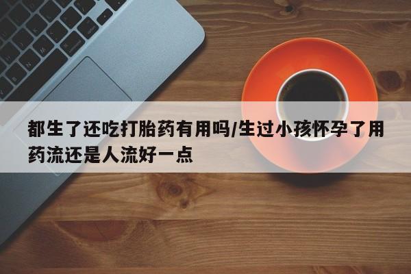 堕胎药咨询购买都生了还吃打胎药有用吗/生过小孩怀孕了用药流还是人流好一点
