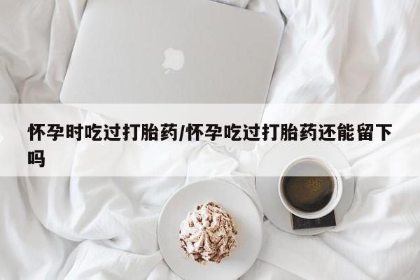 堕胎药咨询购买怀孕时吃过打胎药/怀孕吃过打胎药还能留下吗