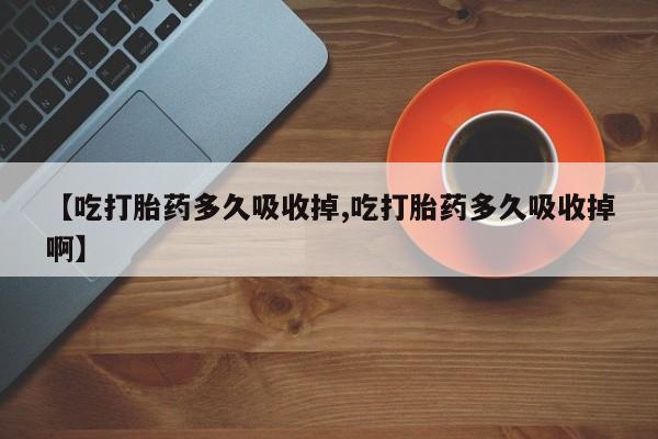 堕胎药咨询购买【吃打胎药多久吸收掉,吃打胎药多久吸收掉啊】