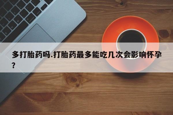堕胎药咨询购买多打胎药吗.打胎药最多能吃几次会影响怀孕？