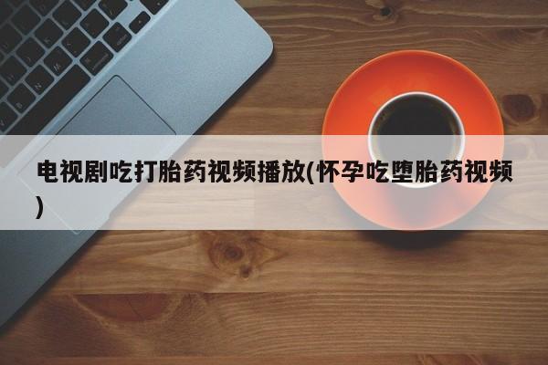 堕胎药咨询购买电视剧吃打胎药视频播放(怀孕吃堕胎药视频)