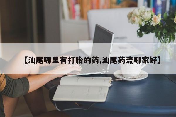 堕胎药咨询购买【汕尾哪里有打胎的药,汕尾药流哪家好】