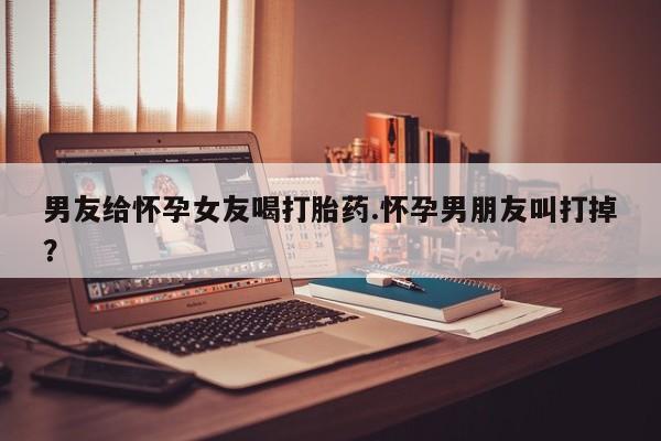 堕胎药咨询购买男友给怀孕女友喝打胎药.怀孕男朋友叫打掉？