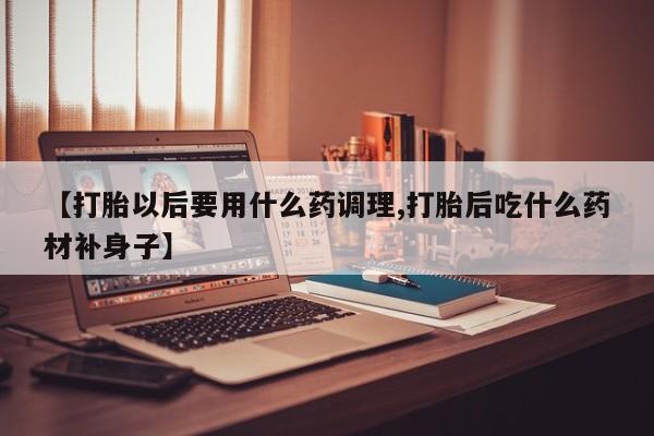 堕胎药咨询购买【打胎以后要用什么药调理,打胎后吃什么药材补身子】