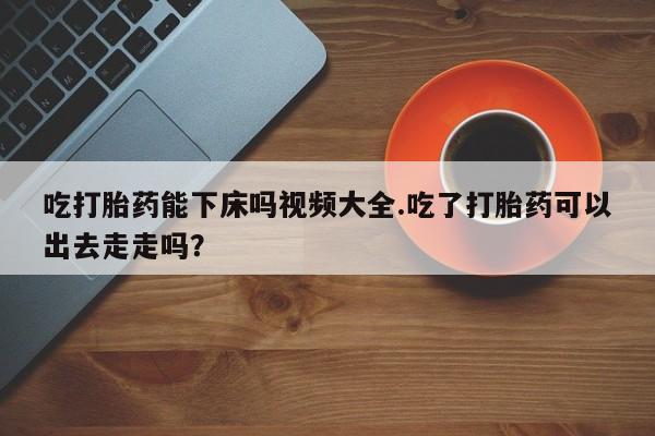 堕胎药咨询购买吃打胎药能下床吗视频大全.吃了打胎药可以出去走走吗?