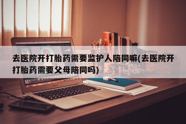 堕胎药咨询购买去医院开打胎药需要监护人陪同嘛(去医院开打胎药需要父母陪同吗)