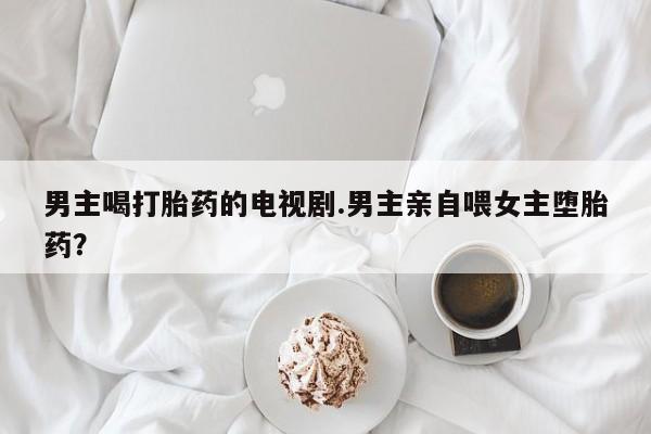 堕胎药咨询购买男主喝打胎药的电视剧.男主亲自喂女主堕胎药？