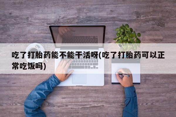 堕胎药咨询购买吃了打胎药能不能干活呀(吃了打胎药可以正常吃饭吗)