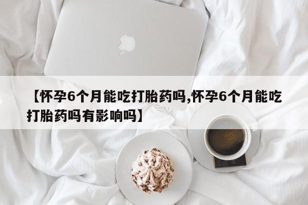 堕胎药咨询购买【怀孕6个月能吃打胎药吗,怀孕6个月能吃打胎药吗有影响吗】
