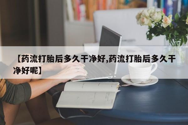 堕胎药咨询购买【药流打胎后多久干净好,药流打胎后多久干净好呢】