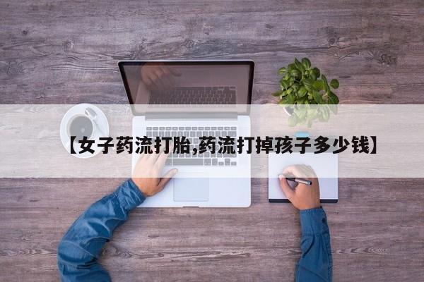 堕胎药咨询购买【女子药流打胎,药流打掉孩子多少钱】