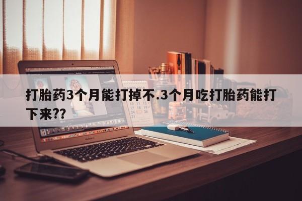 堕胎药咨询购买打胎药3个月能打掉不.3个月吃打胎药能打下来?？