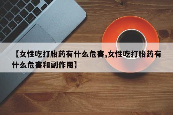 堕胎药咨询购买【女性吃打胎药有什么危害,女性吃打胎药有什么危害和副作用】