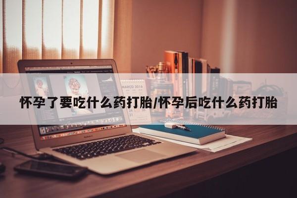 堕胎药咨询购买怀孕了要吃什么药打胎/怀孕后吃什么药打胎