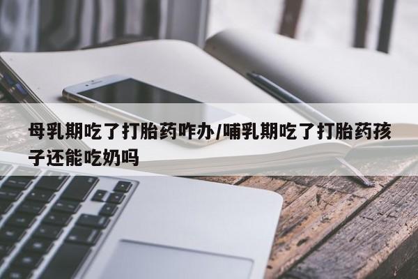 堕胎药咨询购买母乳期吃了打胎药咋办/哺乳期吃了打胎药孩子还能吃奶吗