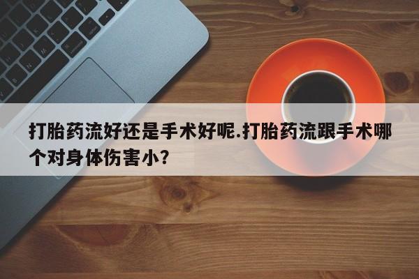 堕胎药咨询购买打胎药流好还是手术好呢.打胎药流跟手术哪个对身体伤害小？