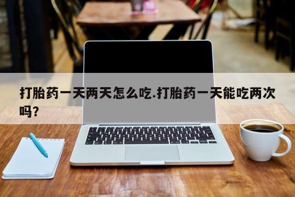 堕胎药咨询购买打胎药一天两天怎么吃.打胎药一天能吃两次吗?