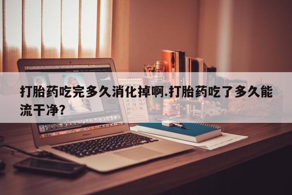 堕胎药咨询购买打胎药吃完多久消化掉啊.打胎药吃了多久能流干净？