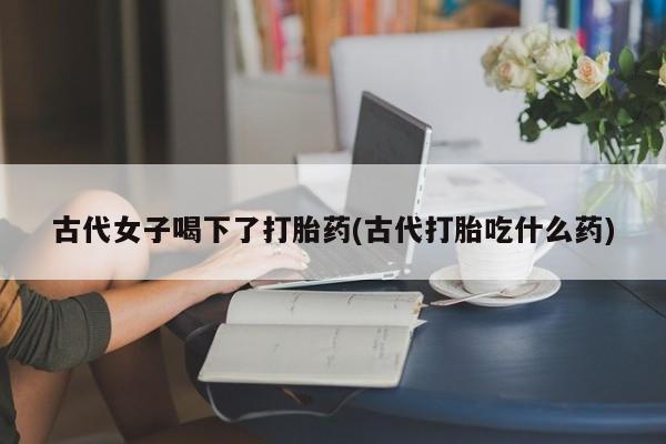 堕胎药咨询购买古代女子喝下了打胎药(古代打胎吃什么药)