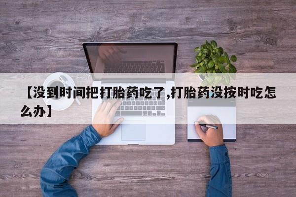 堕胎药咨询购买【没到时间把打胎药吃了,打胎药没按时吃怎么办】