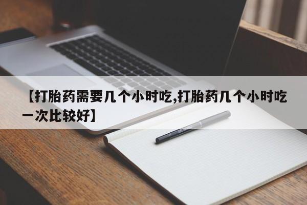 堕胎药咨询购买【打胎药需要几个小时吃,打胎药几个小时吃一次比较好】