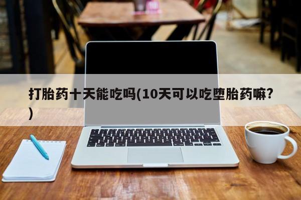 堕胎药咨询购买打胎药十天能吃吗(10天可以吃堕胎药嘛?)