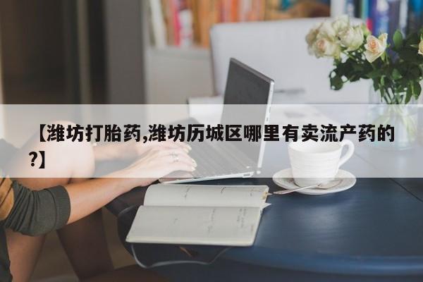 堕胎药咨询购买【潍坊打胎药,潍坊历城区哪里有卖流产药的?】