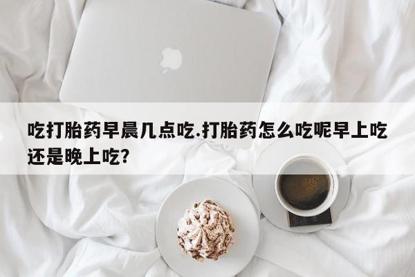堕胎药咨询购买吃打胎药早晨几点吃.打胎药怎么吃呢早上吃还是晚上吃?