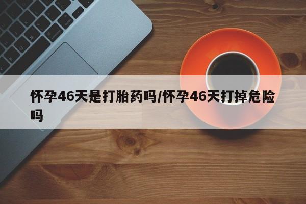 堕胎药咨询购买怀孕46天是打胎药吗/怀孕46天打掉危险吗