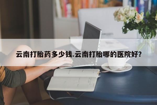 堕胎药咨询购买云南打胎药多少钱.云南打胎哪的医院好？