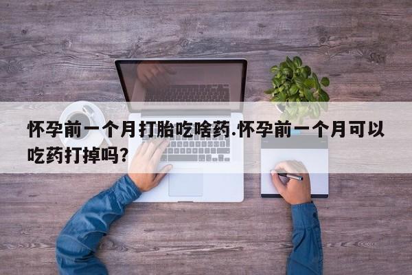 堕胎药咨询购买怀孕前一个月打胎吃啥药.怀孕前一个月可以吃药打掉吗？