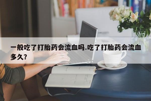 堕胎药咨询购买一般吃了打胎药会流血吗.吃了打胎药会流血多久？