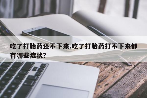 堕胎药咨询购买吃了打胎药还不下来.吃了打胎药打不下来都有哪些症状？
