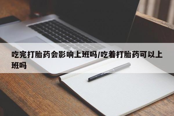 堕胎药咨询购买吃完打胎药会影响上班吗/吃着打胎药可以上班吗