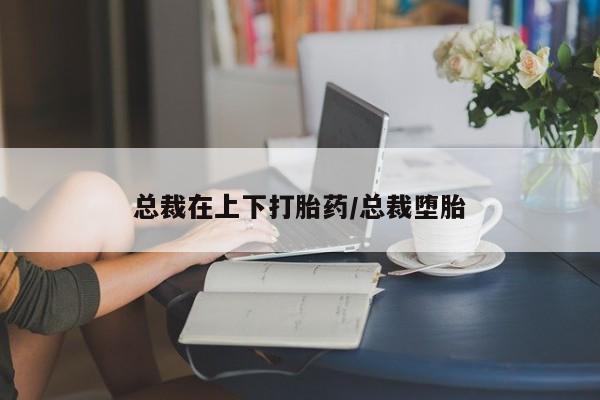 堕胎药咨询购买总裁在上下打胎药/总裁堕胎