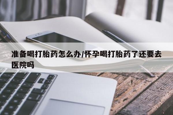 堕胎药咨询购买准备喝打胎药怎么办/怀孕喝打胎药了还要去医院吗