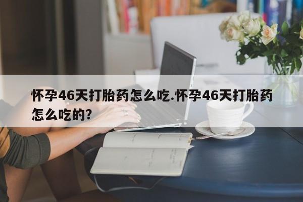 堕胎药咨询购买怀孕46天打胎药怎么吃.怀孕46天打胎药怎么吃的？
