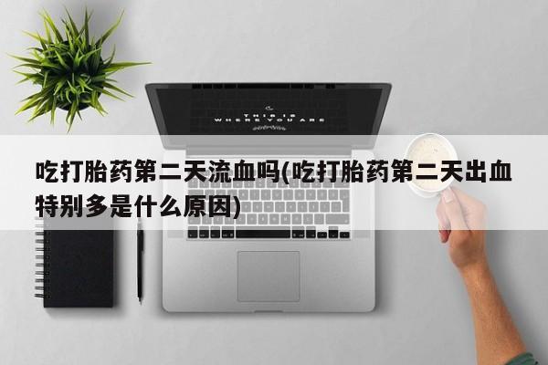 堕胎药咨询购买吃打胎药第二天流血吗(吃打胎药第二天出血特别多是什么原因)