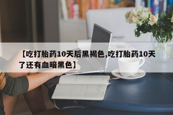 堕胎药咨询购买【吃打胎药10天后黑褐色,吃打胎药10天了还有血暗黑色】