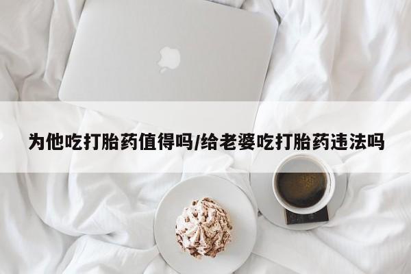 堕胎药咨询购买为他吃打胎药值得吗/给老婆吃打胎药违法吗