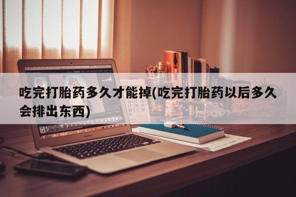 堕胎药咨询购买吃完打胎药多久才能掉(吃完打胎药以后多久会排出东西)