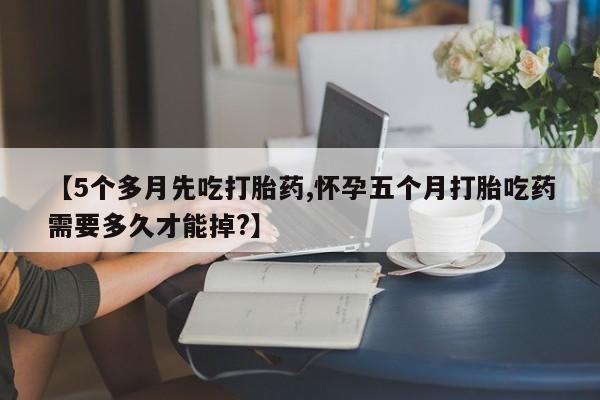 堕胎药咨询购买【5个多月先吃打胎药,怀孕五个月打胎吃药需要多久才能掉?】