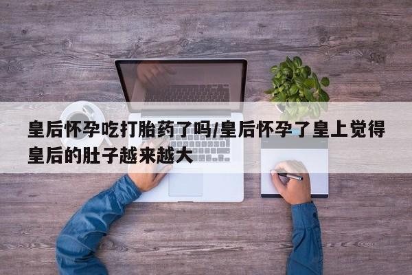 堕胎药咨询购买皇后怀孕吃打胎药了吗/皇后怀孕了皇上觉得皇后的肚子越来越大