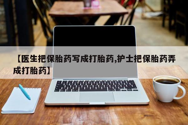 堕胎药咨询购买【医生把保胎药写成打胎药,护士把保胎药弄成打胎药】