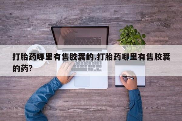 堕胎药咨询购买打胎药哪里有售胶囊的.打胎药哪里有售胶囊的药？